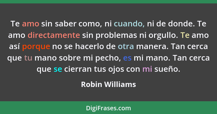 Te amo sin saber como, ni cuando, ni de donde. Te amo directamente sin problemas ni orgullo. Te amo así porque no se hacerlo de otra... - Robin Williams