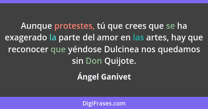 Aunque protestes, tú que crees que se ha exagerado la parte del amor en las artes, hay que reconocer que yéndose Dulcinea nos quedamos... - Ángel Ganivet