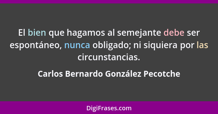 El bien que hagamos al semejante debe ser espontáneo, nunca obligado; ni siquiera por las circunstancias.... - Carlos Bernardo González Pecotche
