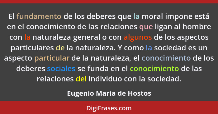 El fundamento de los deberes que la moral impone está en el conocimiento de las relaciones que ligan al hombre con la natura... - Eugenio María de Hostos
