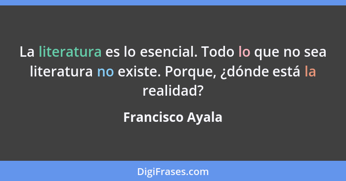 La literatura es lo esencial. Todo lo que no sea literatura no existe. Porque, ¿dónde está la realidad?... - Francisco Ayala