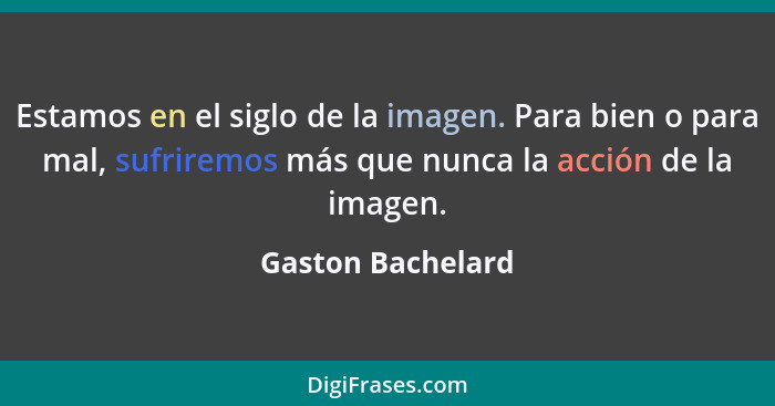 Estamos en el siglo de la imagen. Para bien o para mal, sufriremos más que nunca la acción de la imagen.... - Gaston Bachelard