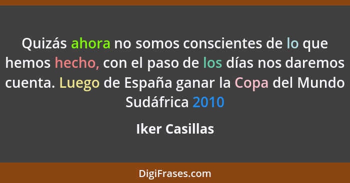 Quizás ahora no somos conscientes de lo que hemos hecho, con el paso de los días nos daremos cuenta. Luego de España ganar la Copa del... - Iker Casillas