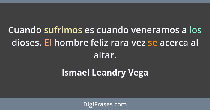 Cuando sufrimos es cuando veneramos a los dioses. El hombre feliz rara vez se acerca al altar.... - Ismael Leandry Vega