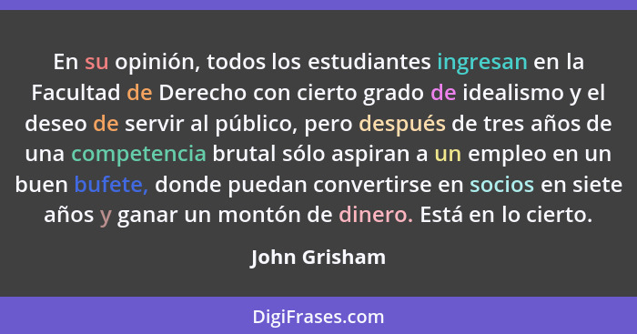 En su opinión, todos los estudiantes ingresan en la Facultad de Derecho con cierto grado de idealismo y el deseo de servir al público,... - John Grisham