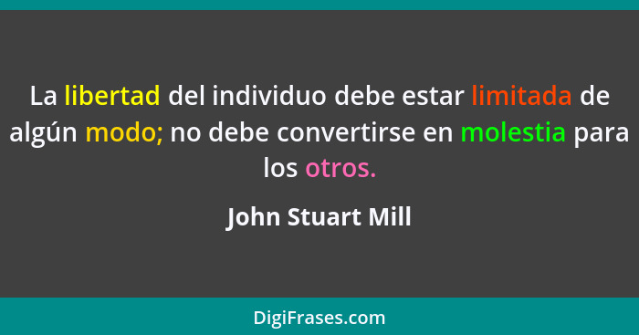 La libertad del individuo debe estar limitada de algún modo; no debe convertirse en molestia para los otros.... - John Stuart Mill