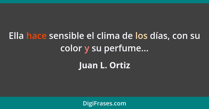 Ella hace sensible el clima de los días, con su color y su perfume...... - Juan L. Ortiz