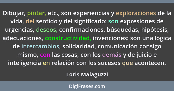 Dibujar, pintar, etc., son experiencias y exploraciones de la vida, del sentido y del significado: son expresiones de urgencias, des... - Loris Malaguzzi