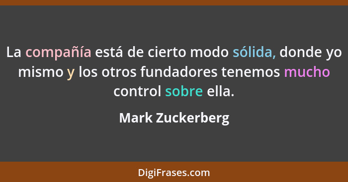 La compañía está de cierto modo sólida, donde yo mismo y los otros fundadores tenemos mucho control sobre ella.... - Mark Zuckerberg