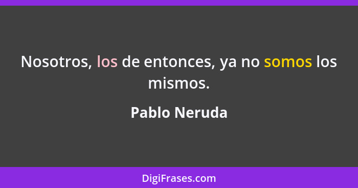 Nosotros, los de entonces, ya no somos los mismos.... - Pablo Neruda