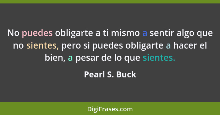 No puedes obligarte a ti mismo a sentir algo que no sientes, pero si puedes obligarte a hacer el bien, a pesar de lo que sientes.... - Pearl S. Buck