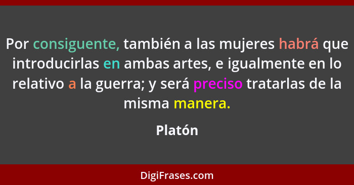 Por consiguente, también a las mujeres habrá que introducirlas en ambas artes, e igualmente en lo relativo a la guerra; y será preciso tratar... - Platón