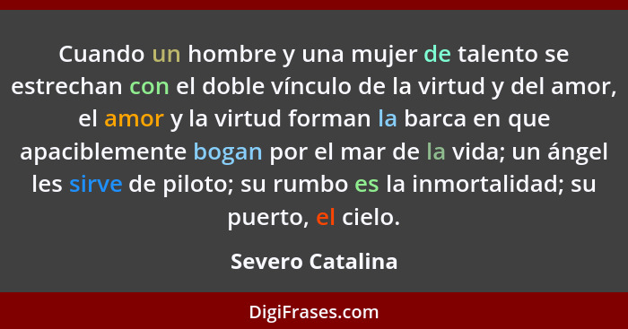 Cuando un hombre y una mujer de talento se estrechan con el doble vínculo de la virtud y del amor, el amor y la virtud forman la bar... - Severo Catalina