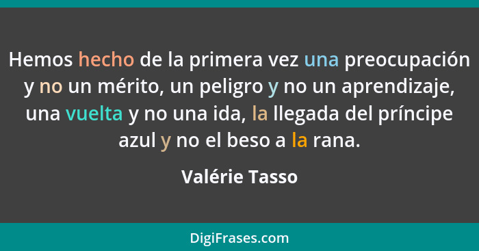 Hemos hecho de la primera vez una preocupación y no un mérito, un peligro y no un aprendizaje, una vuelta y no una ida, la llegada del... - Valérie Tasso