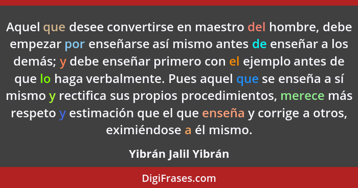 Aquel que desee convertirse en maestro del hombre, debe empezar por enseñarse así mismo antes de enseñar a los demás; y debe ens... - Yibrán Jalil Yibrán