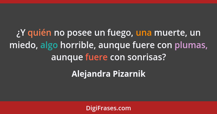 ¿Y quién no posee un fuego, una muerte, un miedo, algo horrible, aunque fuere con plumas, aunque fuere con sonrisas?... - Alejandra Pizarnik