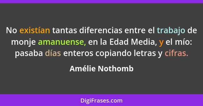 No existían tantas diferencias entre el trabajo de monje amanuense, en la Edad Media, y el mío: pasaba días enteros copiando letras y... - Amélie Nothomb