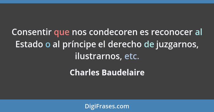 Consentir que nos condecoren es reconocer al Estado o al príncipe el derecho de juzgarnos, ilustrarnos, etc.... - Charles Baudelaire