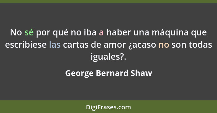 No sé por qué no iba a haber una máquina que escribiese las cartas de amor ¿acaso no son todas iguales?.... - George Bernard Shaw