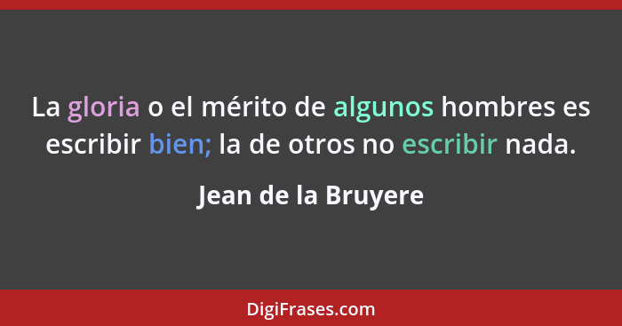 La gloria o el mérito de algunos hombres es escribir bien; la de otros no escribir nada.... - Jean de la Bruyere