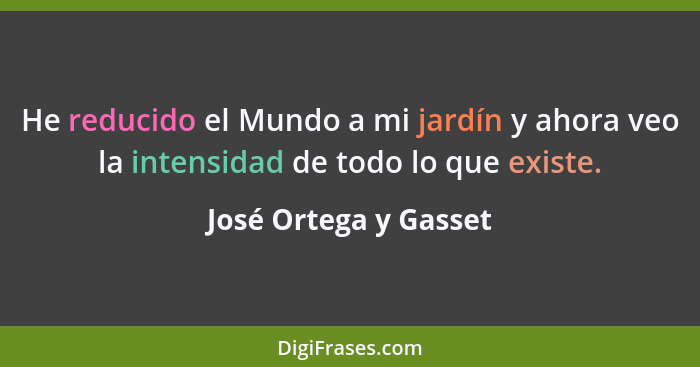 He reducido el Mundo a mi jardín y ahora veo la intensidad de todo lo que existe.... - José Ortega y Gasset
