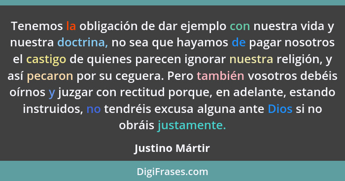 Tenemos la obligación de dar ejemplo con nuestra vida y nuestra doctrina, no sea que hayamos de pagar nosotros el castigo de quienes... - Justino Mártir