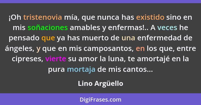 ¡Oh tristenovia mía, que nunca has existido sino en mis soñaciones amables y enfermas!.. A veces he pensado que ya has muerto de una e... - Lino Argüello