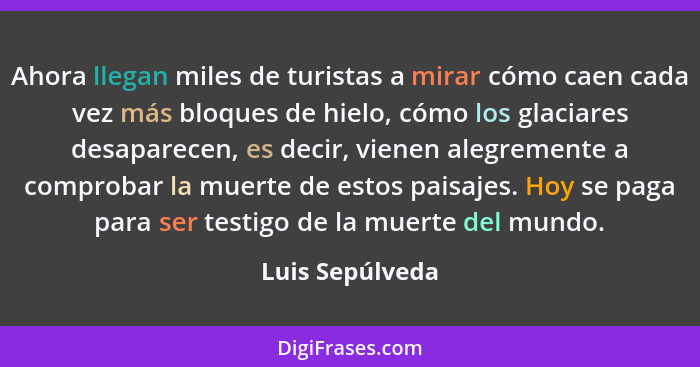 Ahora llegan miles de turistas a mirar cómo caen cada vez más bloques de hielo, cómo los glaciares desaparecen, es decir, vienen aleg... - Luis Sepúlveda