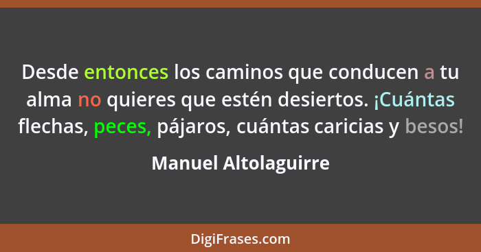 Desde entonces los caminos que conducen a tu alma no quieres que estén desiertos. ¡Cuántas flechas, peces, pájaros, cuántas cari... - Manuel Altolaguirre