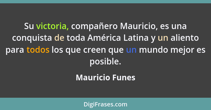 Su victoria, compañero Mauricio, es una conquista de toda América Latina y un aliento para todos los que creen que un mundo mejor es... - Mauricio Funes