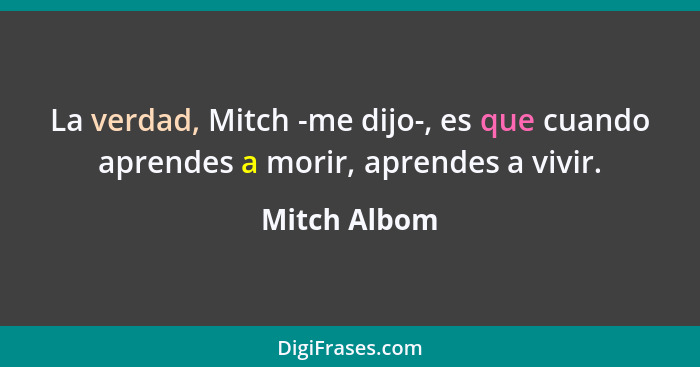La verdad, Mitch -me dijo-, es que cuando aprendes a morir, aprendes a vivir.... - Mitch Albom