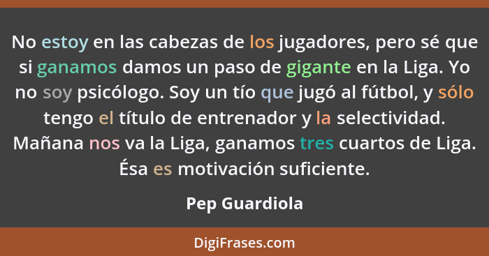 No estoy en las cabezas de los jugadores, pero sé que si ganamos damos un paso de gigante en la Liga. Yo no soy psicólogo. Soy un tío... - Pep Guardiola