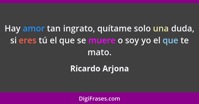 Hay amor tan ingrato, quítame solo una duda, si eres tú el que se muere o soy yo el que te mato.... - Ricardo Arjona