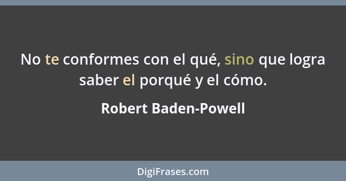 No te conformes con el qué, sino que logra saber el porqué y el cómo.... - Robert Baden-Powell
