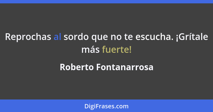 Reprochas al sordo que no te escucha. ¡Grítale más fuerte!... - Roberto Fontanarrosa