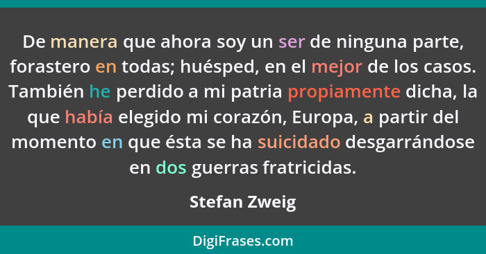 De manera que ahora soy un ser de ninguna parte, forastero en todas; huésped, en el mejor de los casos. También he perdido a mi patria... - Stefan Zweig