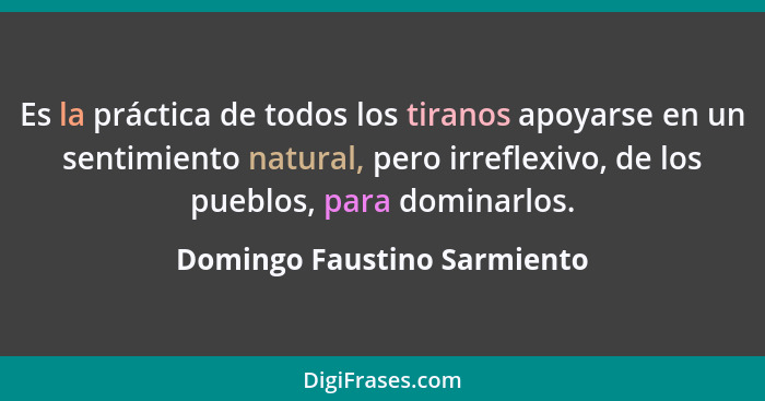 Es la práctica de todos los tiranos apoyarse en un sentimiento natural, pero irreflexivo, de los pueblos, para dominarlos... - Domingo Faustino Sarmiento