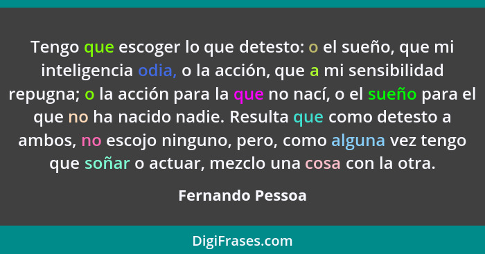 Tengo que escoger lo que detesto: o el sueño, que mi inteligencia odia, o la acción, que a mi sensibilidad repugna; o la acción para... - Fernando Pessoa