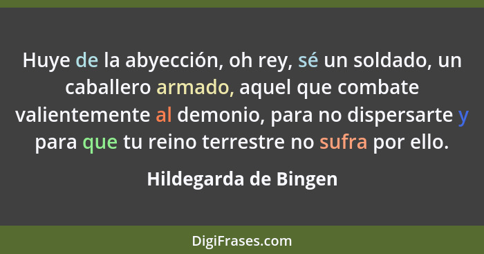 Huye de la abyección, oh rey, sé un soldado, un caballero armado, aquel que combate valientemente al demonio, para no dispersar... - Hildegarda de Bingen