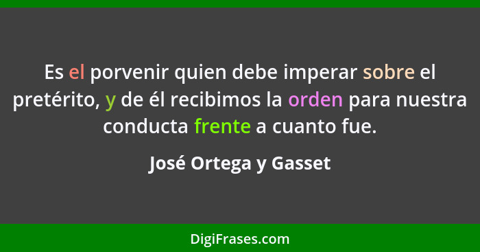 Es el porvenir quien debe imperar sobre el pretérito, y de él recibimos la orden para nuestra conducta frente a cuanto fue.... - José Ortega y Gasset