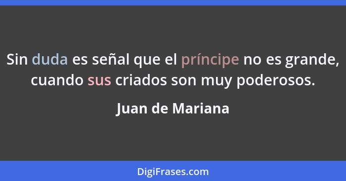 Sin duda es señal que el príncipe no es grande, cuando sus criados son muy poderosos.... - Juan de Mariana