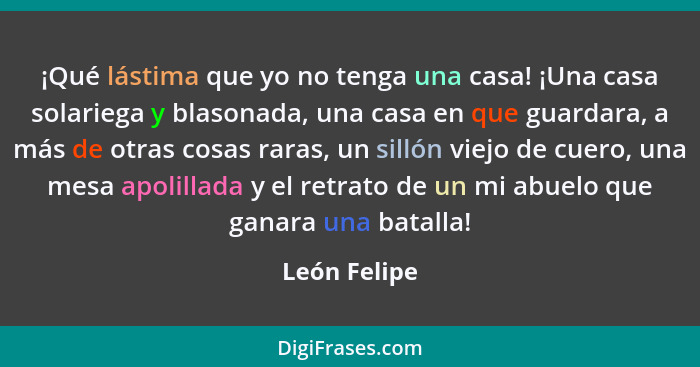 ¡Qué lástima que yo no tenga una casa! ¡Una casa solariega y blasonada, una casa en que guardara, a más de otras cosas raras, un sillón... - León Felipe