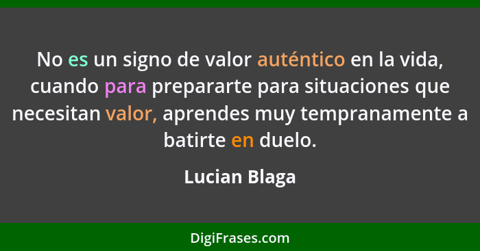 No es un signo de valor auténtico en la vida, cuando para prepararte para situaciones que necesitan valor, aprendes muy tempranamente a... - Lucian Blaga