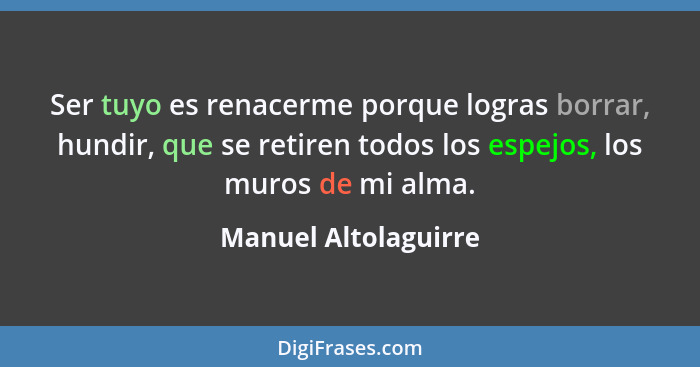 Ser tuyo es renacerme porque logras borrar, hundir, que se retiren todos los espejos, los muros de mi alma.... - Manuel Altolaguirre