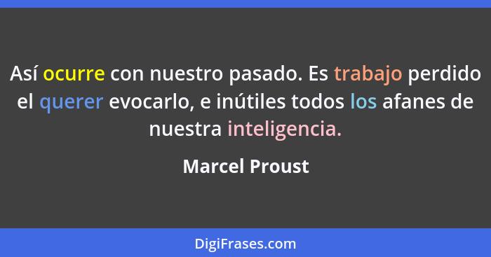 Así ocurre con nuestro pasado. Es trabajo perdido el querer evocarlo, e inútiles todos los afanes de nuestra inteligencia.... - Marcel Proust