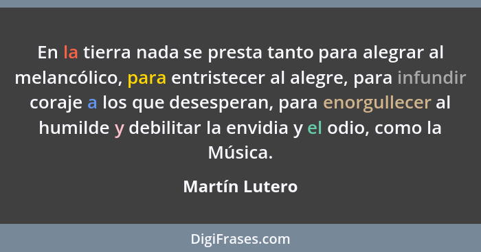 En la tierra nada se presta tanto para alegrar al melancólico, para entristecer al alegre, para infundir coraje a los que desesperan,... - Martín Lutero