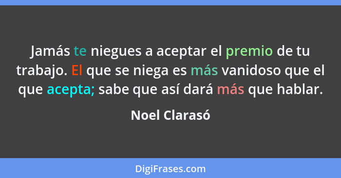 Jamás te niegues a aceptar el premio de tu trabajo. El que se niega es más vanidoso que el que acepta; sabe que así dará más que hablar... - Noel Clarasó