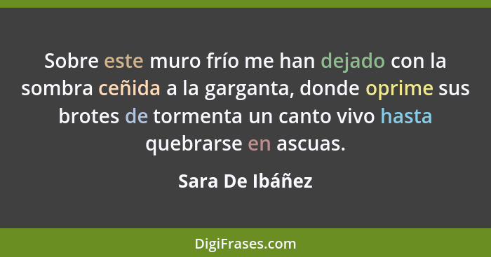 Sobre este muro frío me han dejado con la sombra ceñida a la garganta, donde oprime sus brotes de tormenta un canto vivo hasta quebra... - Sara De Ibáñez