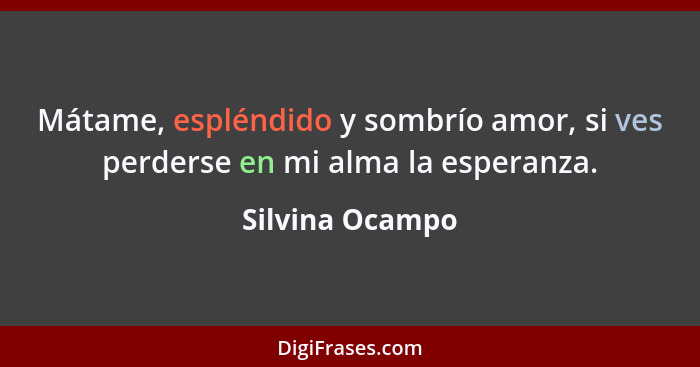 Mátame, espléndido y sombrío amor, si ves perderse en mi alma la esperanza.... - Silvina Ocampo