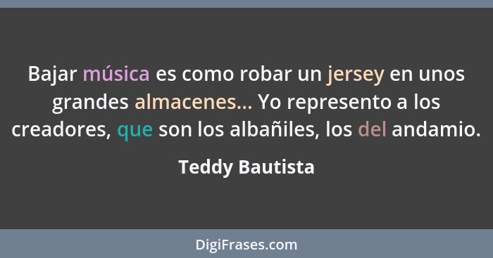 Bajar música es como robar un jersey en unos grandes almacenes... Yo represento a los creadores, que son los albañiles, los del andam... - Teddy Bautista